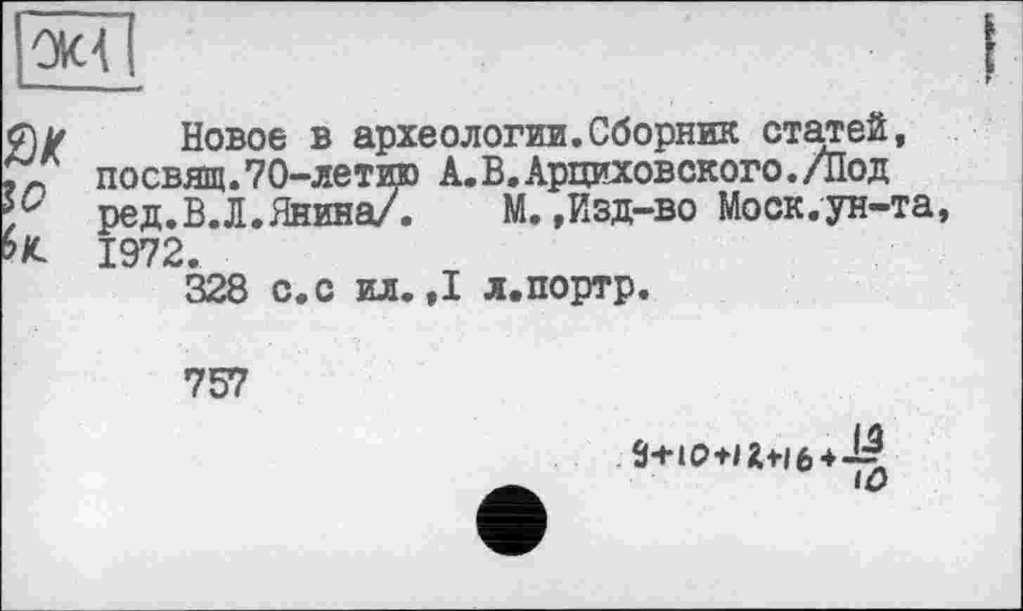 ﻿ом
SK
Новое в археологии.Сборник статей, посвящ.70-летию А.В.Арциховского./Под ред.В.Л.Янина/.	М.,Изд-во Моск.-ун-та,
1972.
328 с.с ил.,1 л.портр.
757
